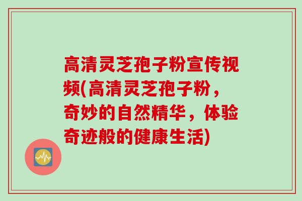 高清灵芝孢子粉宣传视频(高清灵芝孢子粉，奇妙的自然精华，体验奇迹般的健康生活)