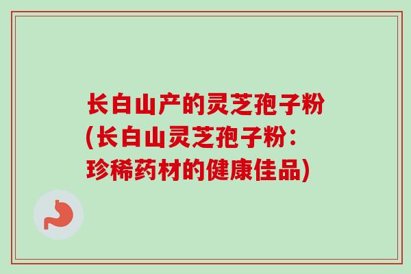 长白山产的灵芝孢子粉(长白山灵芝孢子粉：珍稀药材的健康佳品)