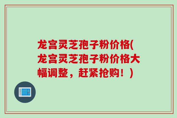 龙宫灵芝孢子粉价格(龙宫灵芝孢子粉价格大幅调整，赶紧抢购！)