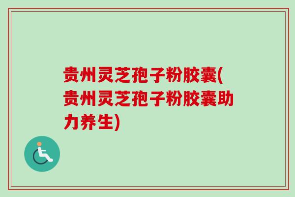 贵州灵芝孢子粉胶囊(贵州灵芝孢子粉胶囊助力养生)