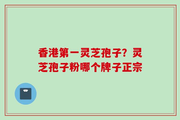 香港第一灵芝孢子？灵芝孢子粉哪个牌子正宗