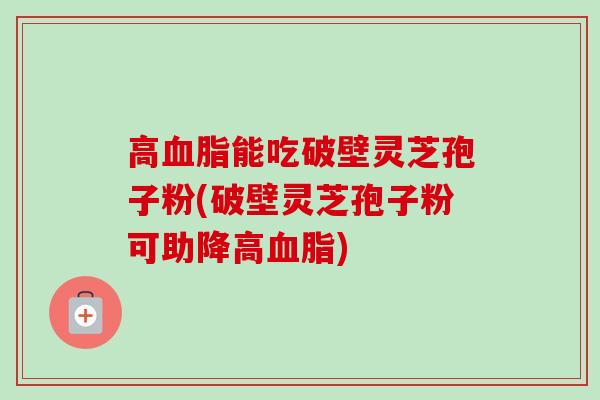 高能吃破壁灵芝孢子粉(破壁灵芝孢子粉可助降高)