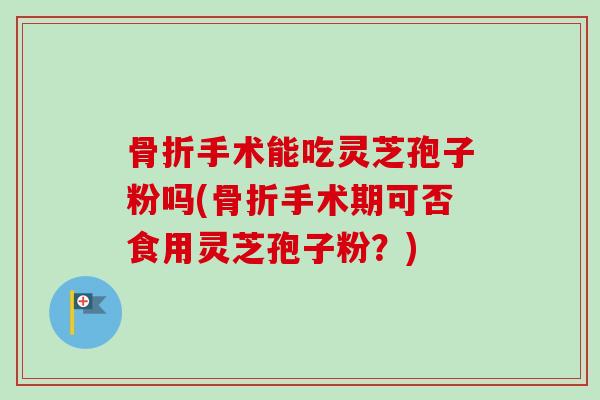 骨折手术能吃灵芝孢子粉吗(骨折手术期可否食用灵芝孢子粉？)