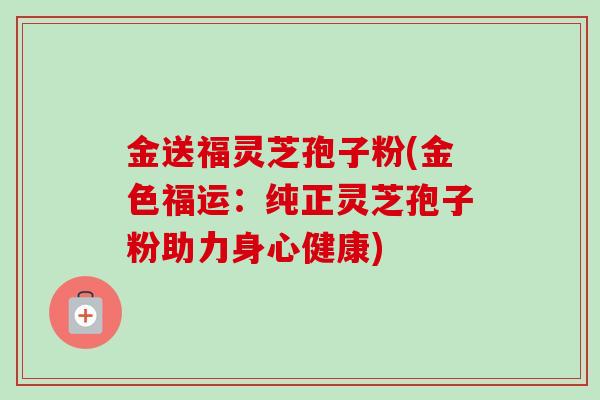 金送福灵芝孢子粉(金色福运：纯正灵芝孢子粉助力身心健康)