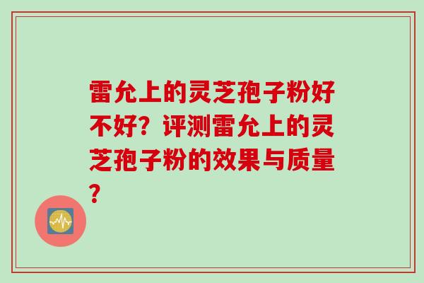 雷允上的灵芝孢子粉好不好？评测雷允上的灵芝孢子粉的效果与质量？