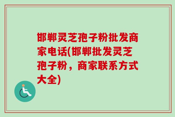 邯郸灵芝孢子粉批发商家电话(邯郸批发灵芝孢子粉，商家联系方式大全)