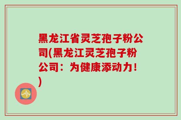 黑龙江省灵芝孢子粉公司(黑龙江灵芝孢子粉公司：为健康添动力！)
