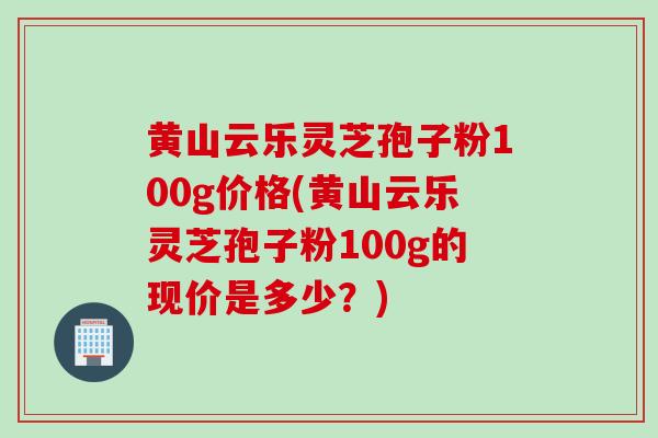 黄山云乐灵芝孢子粉100g价格(黄山云乐灵芝孢子粉100g的现价是多少？)
