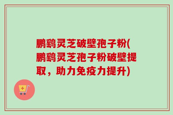 鹏鹞灵芝破壁孢子粉(鹏鹞灵芝孢子粉破壁提取,助力免疫力提升)
