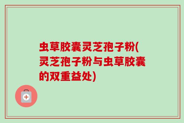 虫草胶囊灵芝孢子粉(灵芝孢子粉与虫草胶囊的双重益处)