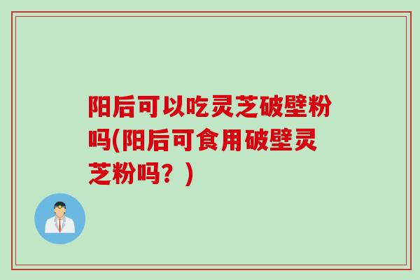阳后可以吃灵芝破壁粉吗(阳后可食用破壁灵芝粉吗？)