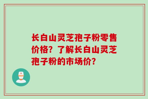 长白山灵芝孢子粉零售价格？了解长白山灵芝孢子粉的市场价？