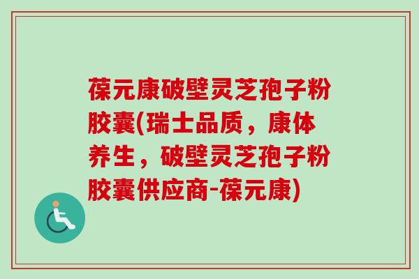 葆元康破壁灵芝孢子粉胶囊(瑞士品质，康体养生，破壁灵芝孢子粉胶囊供应商-葆元康)