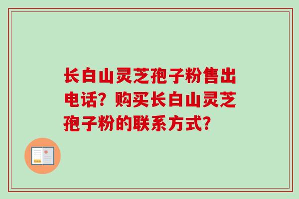 长白山灵芝孢子粉售出电话？购买长白山灵芝孢子粉的联系方式？