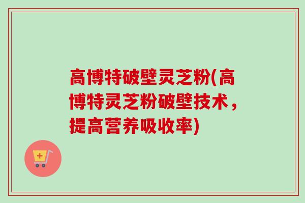 高博特破壁灵芝粉(高博特灵芝粉破壁技术，提高营养吸收率)