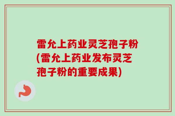 雷允上药业灵芝孢子粉(雷允上药业发布灵芝孢子粉的重要成果)