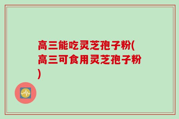 高三能吃灵芝孢子粉(高三可食用灵芝孢子粉)