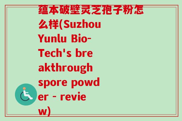 蕴本破壁灵芝孢子粉怎么样(Suzhou Yunlu Bio-Tech's breakthrough spore powder - review)