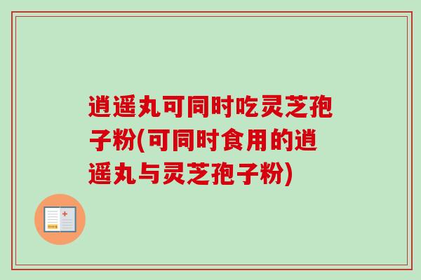 逍遥丸可同时吃灵芝孢子粉(可同时食用的逍遥丸与灵芝孢子粉)
