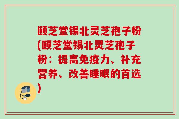 颐芝堂锡北灵芝孢子粉(颐芝堂锡北灵芝孢子粉：提高免疫力、补充营养、改善睡眠的首选)