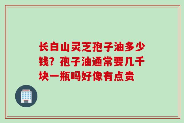 长白山灵芝孢子油多少钱？孢子油通常要几千块一瓶吗好像有点贵
