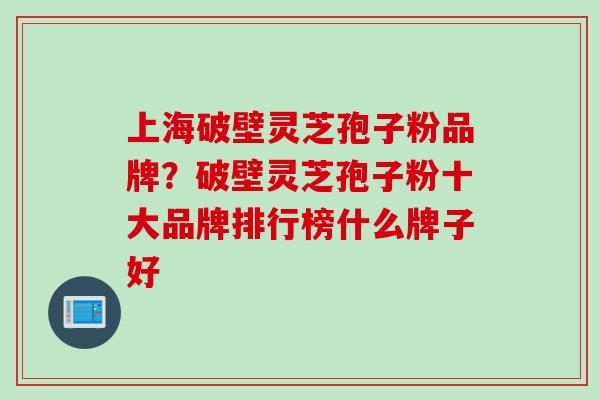 上海破壁灵芝孢子粉品牌？破壁灵芝孢子粉十大品牌排行榜什么牌子好