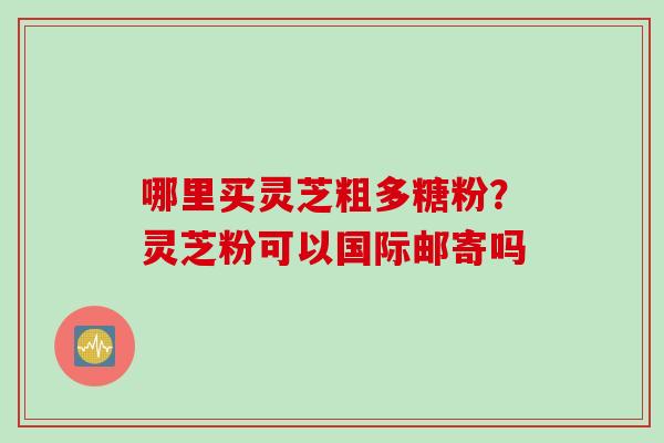 哪里买灵芝粗多糖粉？灵芝粉可以国际邮寄吗