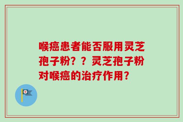 喉癌患者能否服用灵芝孢子粉？？灵芝孢子粉对喉癌的治疗作用？