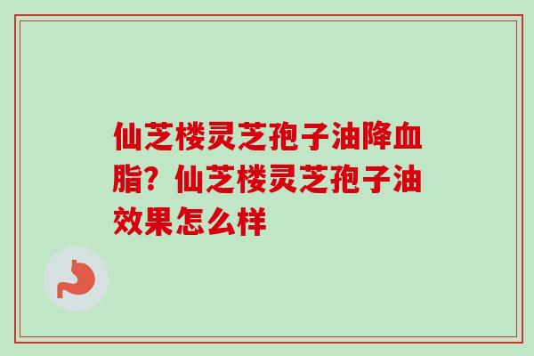 仙芝楼灵芝孢子油降血脂？仙芝楼灵芝孢子油效果怎么样