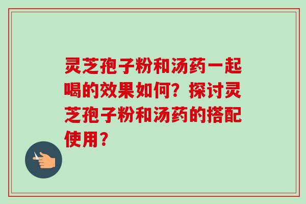 灵芝孢子粉和汤药一起喝的效果如何？探讨灵芝孢子粉和汤药的搭配使用？