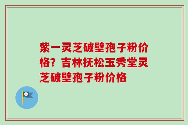 紫一灵芝破壁孢子粉价格？吉林抚松玉秀堂灵芝破壁孢子粉价格
