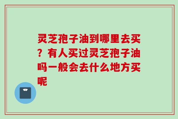 灵芝孢子油到哪里去买？有人买过灵芝孢子油吗一般会去什么地方买呢
