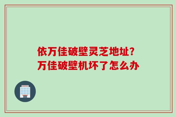 依万佳破壁灵芝地址?万佳破壁机坏了怎么办 依万佳破壁灵芝地址?万佳破壁机坏了怎么办