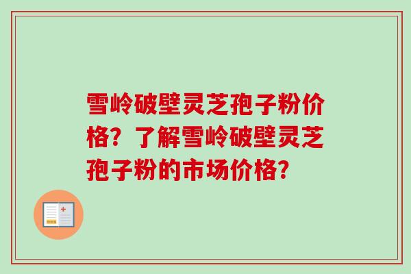 雪岭破壁灵芝孢子粉价格？了解雪岭破壁灵芝孢子粉的市场价格？