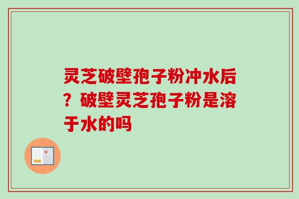 灵芝破壁孢子粉冲水后？破壁灵芝孢子粉是溶于水的吗