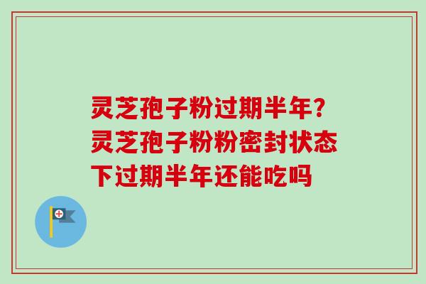 灵芝孢子粉过期半年？灵芝孢子粉粉密封状态下过期半年还能吃吗