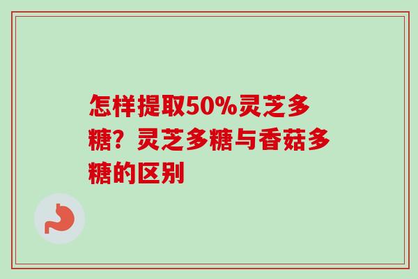 怎样提取50%灵芝多糖？灵芝多糖与香菇多糖的区别