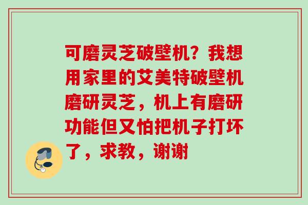 可磨灵芝破壁机？我想用家里的艾美特破壁机磨研灵芝，机上有磨研功能但又怕把机子打坏了，求教，谢谢