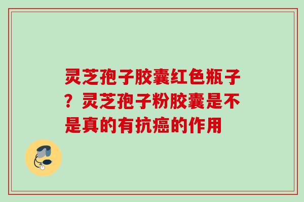 灵芝孢子胶囊红色瓶子？灵芝孢子粉胶囊是不是真的有抗的作用