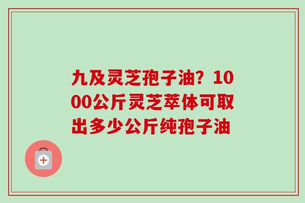 九及灵芝孢子油？1000公斤灵芝萃体可取出多少公斤纯孢子油