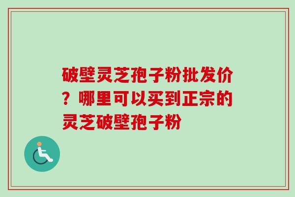 破壁灵芝孢子粉批发价？哪里可以买到正宗的灵芝破壁孢子粉