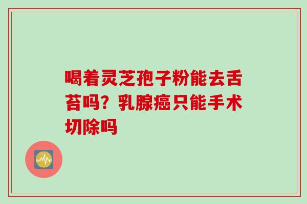 喝着灵芝孢子粉能去舌苔吗？乳腺癌只能手术切除吗