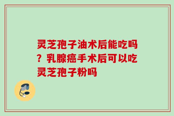 灵芝孢子油术后能吃吗？乳腺手术后可以吃灵芝孢子粉吗