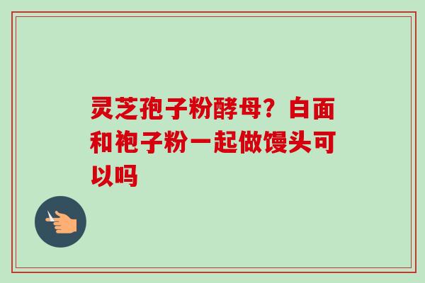 灵芝孢子粉酵母？白面和袍子粉一起做馒头可以吗