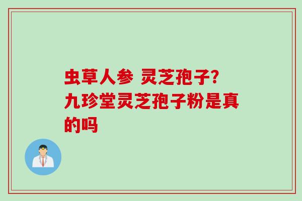 虫草人参 灵芝孢子？九珍堂灵芝孢子粉是真的吗