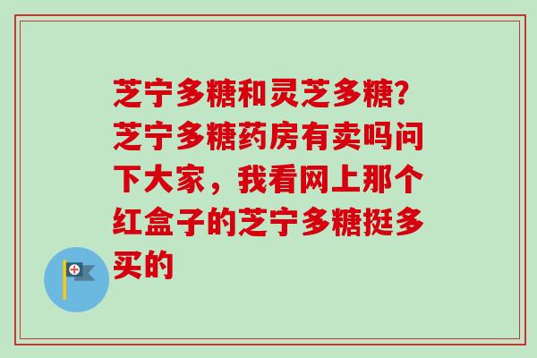 芝宁多糖和灵芝多糖？芝宁多糖药房有卖吗问下大家，我看网上那个红盒子的芝宁多糖挺多买的