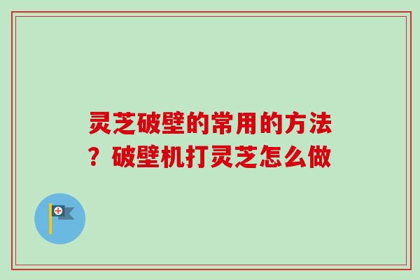 灵芝破壁的常用的方法？破壁机打灵芝怎么做