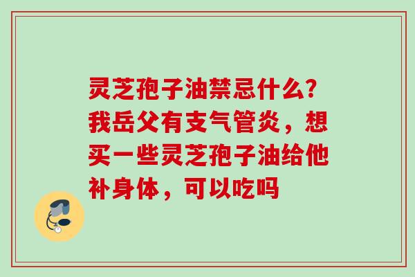 灵芝孢子油禁忌什么？我岳父有，想买一些灵芝孢子油给他补身体，可以吃吗