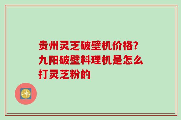 贵州灵芝破壁机价格？九阳破壁料理机是怎么打灵芝粉的
