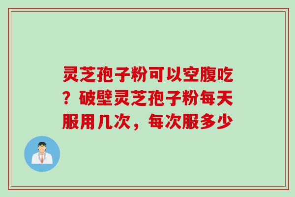 灵芝孢子粉可以空腹吃？破壁灵芝孢子粉每天服用几次，每次服多少